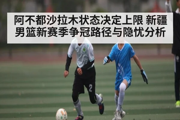 阿不都沙拉木状态决定上限 新疆男篮新赛季争冠路径与隐忧分析